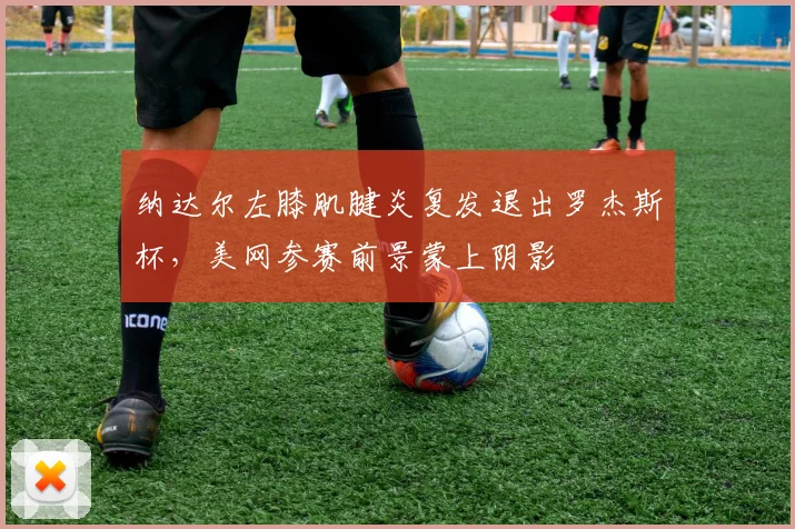 纳达尔左膝肌腱炎复发退出罗杰斯杯，美网参赛前景蒙上阴影