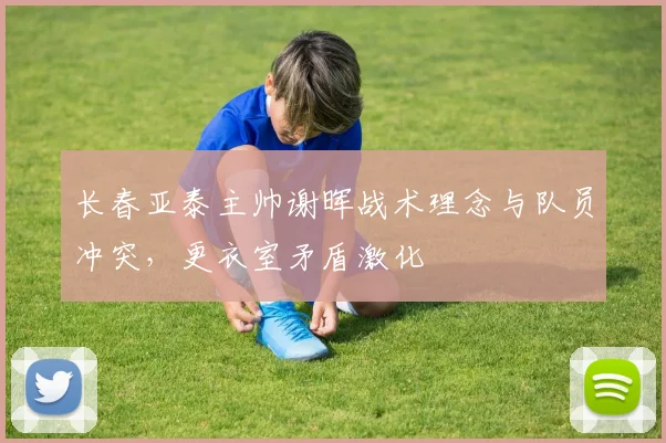 长春亚泰主帅谢晖战术理念与队员冲突，更衣室矛盾激化
