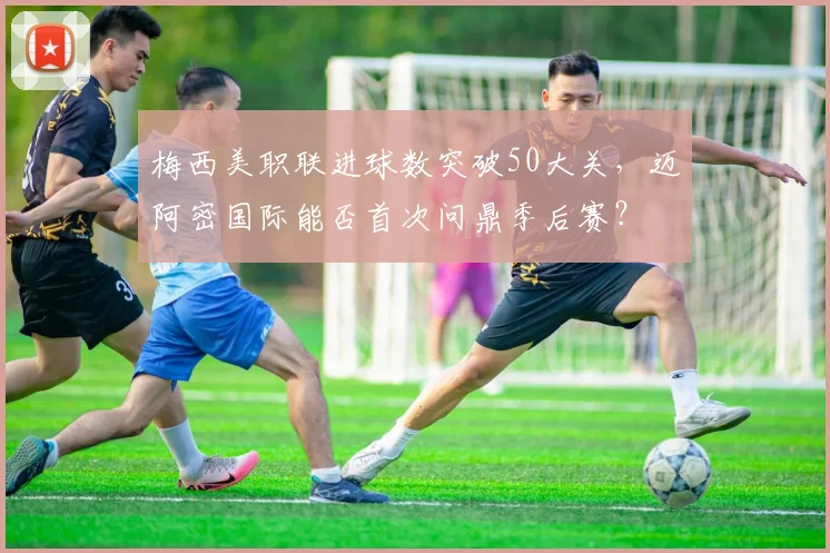 梅西美职联进球数突破50大关，迈阿密国际能否首次问鼎季后赛？