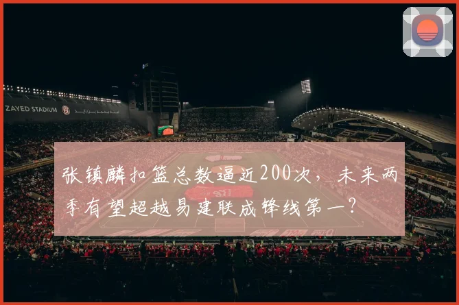 张镇麟扣篮总数逼近200次，未来两季有望超越易建联成锋线第一？