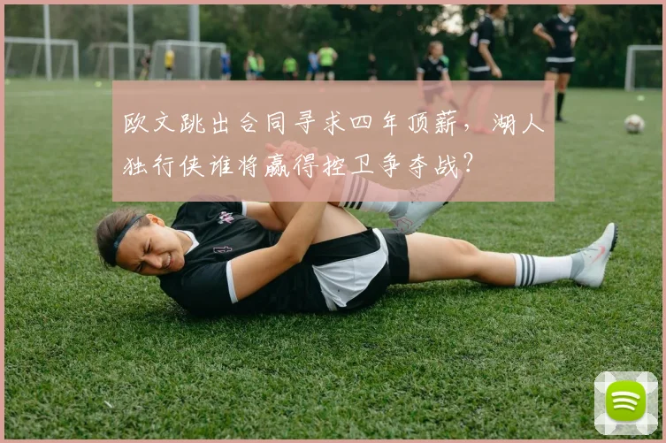 欧文跳出合同寻求四年顶薪，湖人独行侠谁将赢得控卫争夺战？