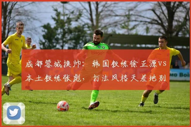 成都蓉城换帅：韩国教练徐正源vs本土教练张彪，打法风格天差地别