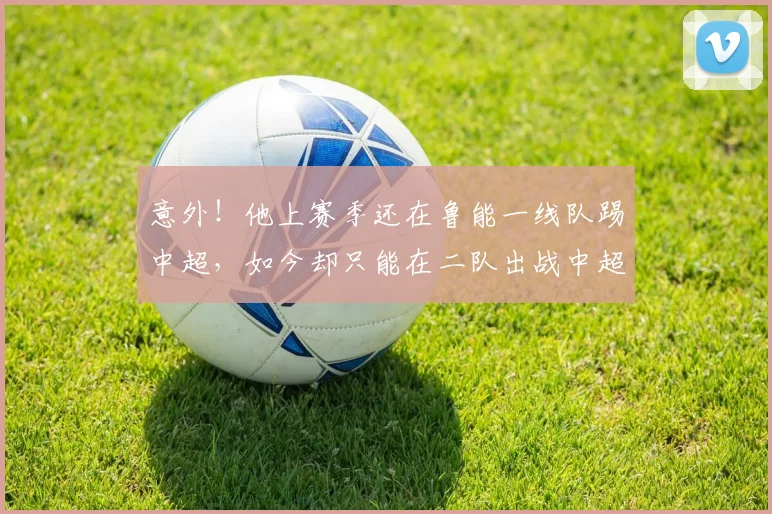 意外！他上赛季还在鲁能一线队踢中超，如今却只能在二队出战中超