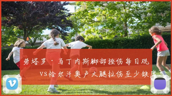 劳塔罗·马丁内斯脚部挫伤每日观察vs恰尔汗奥卢大腿拉伤至少缺席3周，国米两位关键球员伤情恢复期差异