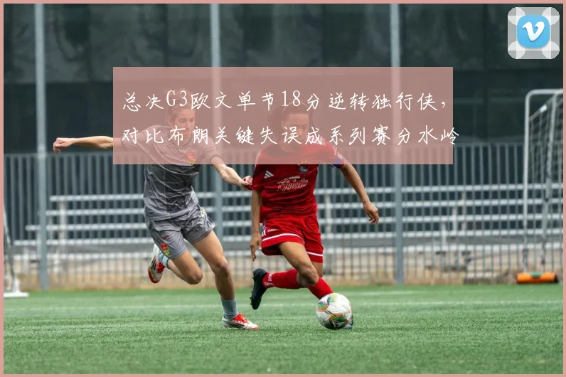 总决G3欧文单节18分逆转独行侠，对比布朗关键失误成系列赛分水岭