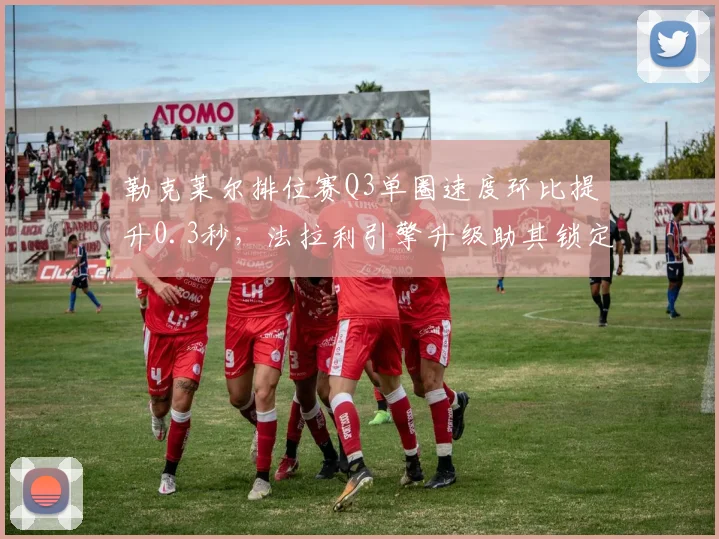 勒克莱尔排位赛Q3单圈速度环比提升0.3秒，法拉利引擎升级助其锁定四个杆位