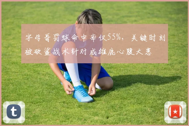字母哥罚球命中率仅55%，关键时刻被砍鲨战术针对成雄鹿心腹大患